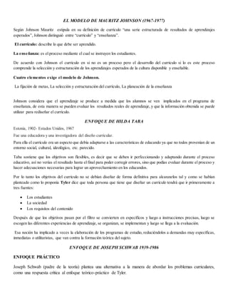 EL MODELO DE MAURITZ JOHNSON (1967-1977)
Según Johnson Mauritz estipula en su definición de currículo “una serie estructurada de resultados de aprendizajes
esperados”, Johnson distinguió entre “currículo” y “enseñanza”.
El currículo: describe lo que debe ser aprendido.
La enseñanza: es el proceso mediante el cual se instruyen los estudiantes.
De acuerdo con Johnson el currículo en si no es un proceso pero el desarrollo del currículo si lo es este proceso
comprende la selección y estructuración de los aprendizajes esperados de la cultura disponible y enseñable.
Cuatro elementos exige el modelo de Johnson.
La fijación de metas, La selección y estructuración del currículo, La planeación de la enseñanza
Johnson considera que el aprendizaje se produce a medida que los alumnos se ven implicados en el programa de
enseñanza, de esta manera se pueden evaluar los resultados reales de aprendizaje, y que la información obtenida se puede
utilizar para rediseñar el currículo.
ENFOQUE DE HILDA TABA
Estonia, 1902- Estados Unidos, 1967
Fue una educadora y una investigadora del diseño curricular.
Para ella el currículo era un aspecto que debía adaptarse a las características de educando ya que no todos provenían de un
entorno social, cultural, ideológico, etc. parecido.
Taba sostiene que los objetivos son flexibles, es decir que se deben ir perfeccionando y adaptando durante el proceso
educativo, así no verías el resultado hasta el final para poder corregir errores, sino que podías evaluar durante el proceso y
hacer adecuaciones necesarias para lograr un aprovechamiento en los educandos.
Por lo tanto los objetivos del currículo no se debían diseñar de forma definitiva para alcanzarlos tal y como se habían
planteado como lo proponía Tyler dice que toda persona que tiene que diseñar un currículo tendrá que ir primeramente a
tres fuentes:
 Los estudiantes
 La sociedad
 Los requisitos del contenido
Después de que los objetivos pasan por el filtro se convierten en específicos y luego a instrucciones precisas, luego se
escogen las diferentes experiencias de aprendizaje, se organizan, se implementan y luego se llega a la evaluación.
Esa noción ha implicado a veces la elaboración de los programas de estudio, reduciéndolos a demandas muy específicas,
inmediatas o utilitaristas, que van contra la formación teórica del sujeto.
ENFOQUE DE JOSEPH SCHWAB 1939-1986
ENFOQUE PRÁCTICO
Joseph Schwab (padre de la teoría) plantea una alternativa a la manera de abordar los problemas curriculares,
como una respuesta crítica al enfoque teórico-práctico de Tyler.
 
