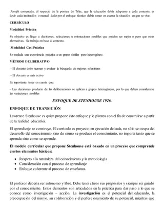 Joseph comentaba, al respecto de la postura de Tyler, que la educación debía adaptarse a cada contexto, es
decir cada institución o manual dado por el enfoque técnico debía tomar en cuenta la situación en que se vive.
CURRÍCULO
Modalidad Práctica
Su objetivo es llegar a decisiones, selecciones u orientaciones posibles que pueden ser mejor o peor que otras
alternativas. Se trabaja en base al contexto.
Modalidad Casi Práctica
Se traslada una experiencia práctica a un grupo similar pero heterogéneo.
MÉTODO DELIBERATIVO
- El docente debe razonar y evaluar la búsqueda de mejores soluciones
- El docente es más activo
Es importante tener en cuenta que:
- Las decisiones producto de las deliberaciones se aplican a grupos heterogéneos, por lo que deben considerarse
las variaciones posibles
ENFOQUE DE STENHOUSE 1926.
ENFOQUE DE TRANSICIÓN
Lawrence Stenhouse es quien propone éste enfoque y lo plantea con el fin de construirse a partir
de la realidad educativa.
El aprendizaje se construye. El currículo es proyecto en ejecución del aula, no sólo se ocupa del
desarrollo del conocimiento sino de cómo se produce el conocimiento, no importa tanto que se
aprenda sino como se aprende.
El modelo curricular que propone Stenhouse está basado en un proceso que comprende
ciertos elementos básicos:
 Respeto a la naturaleza del conocimiento y la metodología
 Consideración con el proceso de aprendizaje
 Enfoque coherente al proceso de enseñanza.
El profesor debería ser autónomo y libre. Debe tener claros sus propósitos y siempre ser guiado
por el conocimiento. Estos elementos son articulados en la práctica para dar paso a lo que se
conoce como investigación – acción. La investigación es el potencial del educando, la
preocupación del mismo, su colaboración y el perfeccionamiento de su potencial, mientras que
 