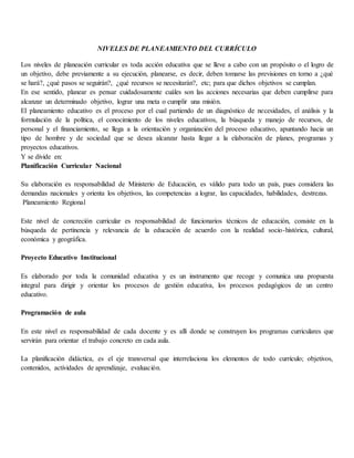 NIVELES DE PLANEAMIENTO DEL CURRÍCULO
Los niveles de planeación curricular es toda acción educativa que se lleve a cabo con un propósito o el logro de
un objetivo, debe previamente a su ejecución, planearse, es decir, deben tomarse las previsiones en torno a ¿qué
se hará?, ¿qué pasos se seguirán?, ¿qué recursos se necesitarán?, etc; para que dichos objetivos se cumplan.
En ese sentido, planear es pensar cuidadosamente cuáles son las acciones necesarias que deben cumplirse para
alcanzar un determinado objetivo, lograr una meta o cumplir una misión.
El planeamiento educativo es el proceso por el cual partiendo de un diagnóstico de necesidades, el análisis y la
formulación de la política, el conocimiento de los niveles educativos, la búsqueda y manejo de recursos, de
personal y el financiamiento, se llega a la orientación y organización del proceso educativo, apuntando hacia un
tipo de hombre y de sociedad que se desea alcanzar hasta llegar a la elaboración de planes, programas y
proyectos educativos.
Y se divide en:
Planificación Curricular Nacional
Su elaboración es responsabilidad de Ministerio de Educación, es válido para todo un país, pues considera las
demandas nacionales y orienta los objetivos, las competencias a lograr, las capacidades, habilidades, destrezas.
Planeamiento Regional
Este nivel de concreción curricular es responsabilidad de funcionarios técnicos de educación, consiste en la
búsqueda de pertinencia y relevancia de la educación de acuerdo con la realidad socio-histórica, cultural,
económica y geográfica.
Proyecto Educativo Institucional
Es elaborado por toda la comunidad educativa y es un instrumento que recoge y comunica una propuesta
integral para dirigir y orientar los procesos de gestión educativa, los procesos pedagógicos de un centro
educativo.
Programación de aula
En este nivel es responsabilidad de cada docente y es allí donde se construyen los programas curriculares que
servirán para orientar el trabajo concreto en cada aula.
La planificación didáctica, es el eje transversal que interrelaciona los elementos de todo currículo; objetivos,
contenidos, actividades de aprendizaje, evaluación.
 