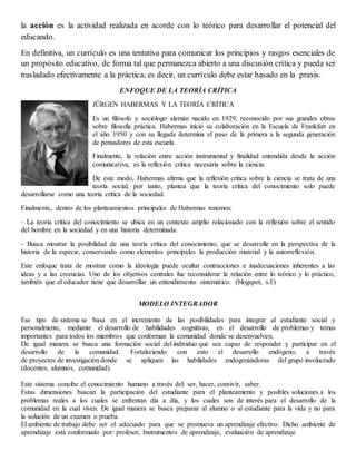 la acción es la actividad realizada en acorde con lo teórico para desarrollar el potencial del
educando.
En definitiva, un currículo es una tentativa para comunicar los principios y rasgos esenciales de
un propósito educativo, de forma tal que permanezca abierto a una discusión crítica y pueda ser
trasladado efectivamente a la práctica; es decir, un currículo debe estar basado en la praxis.
ENFOQUE DE LA TEORÍA CRÍTICA
JÜRGEN HABERMAS Y LA TEORÍA CRÍTICA
Es un filósofo y sociólogo alemán nacido en 1929, reconocido por sus grandes obras
sobre filosofía práctica. Habermas inició su colaboración en la Escuela de Frankfurt en
el año 1950 y con su llegada determina el paso de la primera a la segunda generación
de pensadores de esta escuela.
Finalmente, la relación entre acción instrumental y finalidad entendida desde la acción
comunicativa, es la reflexión crítica necesaria sobre la ciencia.
De este modo, Habermas afirma que la reflexión crítica sobre la ciencia se trata de una
teoría social, por tanto, plantea que la teoría crítica del conocimiento solo puede
desarrollarse como una teoría crítica de la sociedad.
Finalmente, dentro de los planteamientos principales de Habermas tenemos:
- La teoría crítica del conocimiento se ubica en un contexto amplio relacionado con la reflexión sobre el sentido
del hombre en la sociedad y en una historia determinada.
- Busca mostrar la posibilidad de una teoría crítica del conocimiento, que se desarrolle en la perspectiva de la
historia de la especie, conservando como elementos principales la producción material y la autorreflexión.
Este enfoque trata de mostrar como la ideología puede ocultar contracciones e inadecuaciones inherentes a las
ideas y a las creencias. Uno de los objetivos centrales fue reconsiderar la relación entre lo teórico y lo práctico,
también que el educador tiene que desarrollar un entendimiento sistemático. (blogspot, s.f.)
MODELO INTEGRADOR
Ese tipo de sistema se basa en el incremento de las posibilidades para integrar al estudiante social y
personalmente, mediante el desarrollo de habilidades cognitivas, en el desarrollo de problemas y temas
importantes para todos los miembros que conforman la comunidad donde se desenvuelven.
De igual manera se busca una formación social del individuo que sea capaz de responder y participar en el
desarrollo de la comunidad. Fortaleciendo con esto el desarrollo endógeno; a través
de proyectos de investigación donde se apliquen las habilidades endogenizadoras del grupo involucrado
(docentes, alumnos, comunidad).
Este sistema concibe el conocimiento humano a través del: ser, hacer, convivír, saber.
Estas dimensiones buscan la participación del estudiante para el planteamiento y posibles soluciones a los
problemas reales a los cuales se enfrentan día a día, y los cuales son de interés para el desarrollo de la
comunidad en la cual viven. De igual manera se busca preparar al alumno o al estudiante para la vida y no para
la solución de un examen o prueba.
El ambiente de trabajo debe ser el adecuado para que se promueva un aprendizaje efectivo. Dicho ambiente de
aprendizaje está conformado por: profesor, Instrumentos de aprendizaje, evaluación de aprendizaje
 