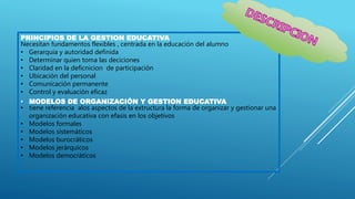PRINCIPIOS DE LA GESTION EDUCATIVA
Necesitan fundamentos flexibles , centrada en la educación del alumno
• Gerarquia y autoridad definida
• Determinar quien toma las deciciones
• Claridad en la deficnicion de participación
• Ubicación del personal
• Comunicación permanente
• Control y evaluación eficaz
• MODELOS DE ORGANIZACIÓN Y GESTION EDUCATIVA
• tiene referencia alos aspectos de la extructura la forma de organizar y gestionar una
organización educativa con efasis en los objetivos
• Modelos formales
• Modelos sistemáticos
• Modelos burocráticos
• Modelos jerárquicos
• Modelos democráticos
 