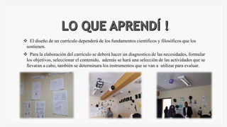 El diseño de un currículo dependerá de los fundamentos científicos y filosóficos que los
sostienen.
Para la elaboración del currículo se deberá hacer un diagnostico de las necesidades, formular
los objetivos, seleccionar el contenido, además se hará una selección de las actividades que se
llevaran a cabo, también se determinara los instrumentos que se van a utilizar para evaluar.