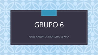 CGRUPO 6
PLANIFICACIÓN DE PROYECTOS DE AULA
 