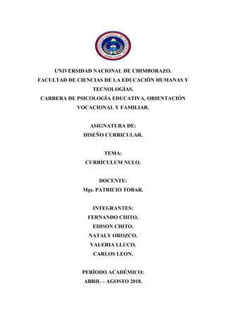 UNIVERSIDAD NACIONAL DE CHIMBORAZO.
FACULTAD DE CIENCIAS DE LA EDUCACIÓN HUMANAS Y
TECNOLOGÍAS.
CARRERA DE PSICOLOGÍA EDUCATIVA, ORIENTACIÓN
VOCACIONAL Y FAMILIAR.
ASIGNATURA DE:
DISEÑO CURRICULAR.
TEMA:
CURRÍCULUM NULO.
DOCENTE:
Mgs. PATRICIO TOBAR.
INTEGRANTES:
FERNANDO CHITO.
EDISON CHITO.
NATALY OROZCO.
VALERIA LLUCO.
CARLOS LEON.
PERÍODO ACADÉMICO:
ABRIL – AGOSTO 2018.
 