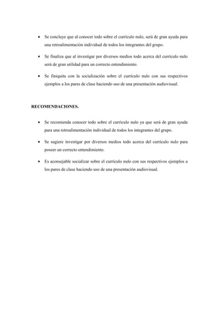 • Se concluye que al conocer todo sobre el currículo nulo, será de gran ayuda para
una retroalimentación individual de todos los integrantes del grupo.
• Se finaliza que al investigar por diversos medios todo acerca del currículo nulo
será de gran utilidad para un correcto entendimiento.
• Se finiquita con la socialización sobre el currículo nulo con sus respectivos
ejemplos a los pares de clase haciendo uso de una presentación audiovisual.
RECOMENDACIONES.
• Se recomienda conocer todo sobre el currículo nulo ya que será de gran ayuda
para una retroalimentación individual de todos los integrantes del grupo.
• Se sugiere investigar por diversos medios todo acerca del currículo nulo para
poseer un correcto entendimiento.
• Es aconsejable socializar sobre el currículo nulo con sus respectivos ejemplos a
los pares de clase haciendo uso de una presentación audiovisual.
 