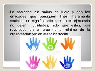  La sociedad sin ánimo de lucro y son las
entidades que persiguen fines meramente
sociales, no significa ello que en su ejecutoria
no dejen utilidades, sólo que éstas, son
revertidas en el crecimiento mínimo de la
organización y/o en atención social.
 
