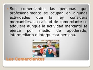 Los Comerciantes
 Son comerciantes las personas que
profesionalmente se ocupan en algunas
actividades que la ley considera
mercantiles. La calidad de comerciante se
adquiere aunque la actividad mercantil se
ejerza por medio de apoderado,
intermediario o interpuesta persona.
 