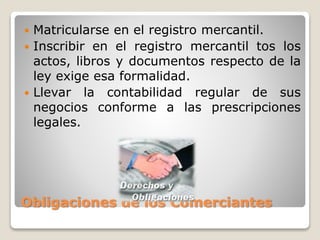 Obligaciones de los Comerciantes
 Matricularse en el registro mercantil.
 Inscribir en el registro mercantil tos los
actos, libros y documentos respecto de la
ley exige esa formalidad.
 Llevar la contabilidad regular de sus
negocios conforme a las prescripciones
legales.
 