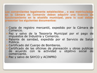 Los comerciantes legalmente establecidos , o sea matriculados
en la Cámara de Comercio deben adquirir una licencia de
funcionamiento en la alcaldía municipal, para lo cual deben
presentar los siguientes documentos:
 Copia de registro mercantil, expedido por la Cámara de
Comercio.
 Paz y salvo de la Tesorería Municipal por el pago de
impuestos de Industria y Comercio.
 Patente de sanidad, expedida por el Servicio de Salud
Pública.
 Certificado del Cuerpo de Bomberos.
 Certificado de las oficinas de planeación y obras publicas
de acuerdo con la actividad u objetivo social de
comerciante.
 Paz y salvo de SAYCO y ACINPRO
 