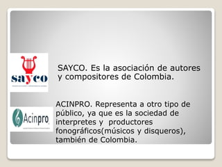 SAYCO. Es la asociación de autores
y compositores de Colombia.
ACINPRO. Representa a otro tipo de
público, ya que es la sociedad de
interpretes y productores
fonográficos(músicos y disqueros),
también de Colombia.
 