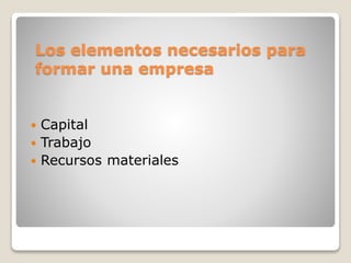 Los elementos necesarios para
formar una empresa
 Capital
 Trabajo
 Recursos materiales
 