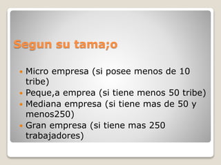 Segun su tama;o
 Micro empresa (si posee menos de 10
tribe)
 Peque,a emprea (si tiene menos 50 tribe)
 Mediana empresa (si tiene mas de 50 y
menos250)
 Gran empresa (si tiene mas 250
trabajadores)
 