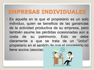 EMPRESAS INDIVIDUALES
 Es aquella en la que el propietario es un solo
individuo, quien se beneficia de las ganancias
de la actividad productiva de su empresa, pero
también asume las pérdidas ocasionadas aún a
costa de su patrimonio. Esto se debe
claramente a que se trata de un "único"
propietario en el sentido de que el propietario no
tiene socios (asociación).
 
