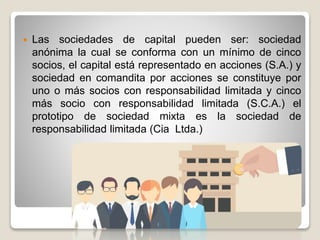  Las sociedades de capital pueden ser: sociedad
anónima la cual se conforma con un mínimo de cinco
socios, el capital está representado en acciones (S.A.) y
sociedad en comandita por acciones se constituye por
uno o más socios con responsabilidad limitada y cinco
más socio con responsabilidad limitada (S.C.A.) el
prototipo de sociedad mixta es la sociedad de
responsabilidad limitada (Cia Ltda.)
 