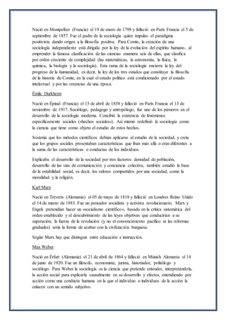 Nació en Montpellier (Francia) el 19 de enero de 1798 y falleció en París Francia el 5 de
septiembre de 1857. Fue el padre de la sociología quien impulso el paradigma
positivista dando origen a la filosofía positiva. Para Comte, la creación de una
sociología independiente está dirigida por la ley de la evolución del espíritu humano, al
emprender la famosa clasificación de las ciencias enumera seis de ellas, que clasifica
por orden creciente de complejidad (las matemáticas, la astronomía, la física, la
química, la biología y la sociología). Esta rama de la sociología encierra la ley del
progreso de la humanidad, es decir, la ley de los tres estados que constituye la filosofía
de la historia de Comte, en la cual el estado político está condicionado por el estado
intelectual y por las creencias de una época.
Émile Durkheim
Nació en Épinal (Francia) el 15 de abril de 1858 y falleció en París Francia el 15 de
noviembre de 1917. Sociólogo, pedagogo y antropólogo, fue uno de los pioneros en el
desarrollo de la sociología moderna. Concibió la existencia de fenómenos
específicamente sociales («hechos sociales»). Así mismo redefinió la sociología como
la ciencia que tiene como objeto el estudio de estos hechos.
Sostenía que los métodos científicos debían aplicarse al estudio de la sociedad, y creía
que los grupos sociales presentaban características que iban más allá o eran diferentes a
la suma de las características o conductas de los individuos.
Explicaba el desarrollo de la sociedad por tres factores: densidad de población,
desarrollo de las vías de comunicación y conciencia colectiva, también estudió la base
de la estabilidad social, es decir, los valores compartidos por una sociedad, como la
moralidad y la religión.
Karl Marx
Nació en Tréveris (Alemania) el 05 de mayo de 1818 y falleció en Londres Reino Unido
el 14 de marzo de 1883. Fue un pensador socialista y activista revolucionario. Marx y
Engels pretendían hacer un «socialismo científico», basado en la crítica sistemática del
orden establecido y el descubrimiento de las leyes objetivas que conducirían a su
superación; la fuerza de la revolución (y no el convencimiento pacífico ni las reformas
graduales) sería la forma de acabar con la civilización burguesa.
Según Marx hay que distinguir entre educación e instrucción.
Max Weber
Nació en Érfurt (Alemania) el 21 de abril de 1864 y falleció en Múnich Alemania el 14
de junio de 1920. Fue un filósofo, economista, jurista, historiador, politólogo y
sociólogo. Para Weber la sociología es la ciencia que pretende entender, interpretándola,
la acción social para explicarla causalmente en su desarrollo y efectos, entendiendo por
acción como una conducta humana en la que el individuo o individuos de la acción la
enlacen con un sentido subjetivo.
 