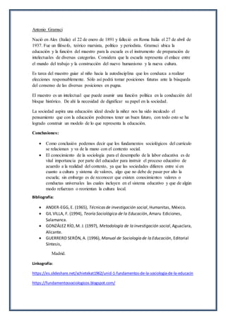 Antonio Gramsci
Nació en Ales (Italia) el 22 de enero de 1891 y falleció en Roma Italia el 27 de abril de
1937. Fue un filósofo, teórico marxista, político y periodista. Gramsci ubica la
educación y la función del maestro para la escuela es el instrumento de preparación de
intelectuales de diversas categorías. Considera que la escuela representa el enlace entre
el mundo del trabajo y la construcción del nuevo humanismo y la nueva cultura.
Es tarea del maestro guiar al niño hacia la autodisciplina que los conduzca a realizar
elecciones responsablemente. Sólo así podrá tomar posiciones futuras ante la búsqueda
del consenso de las diversas posiciones en pugna.
El maestro es un intelectual que puede asumir una función política en la conducción del
bloque histórico. De ahí la necesidad de dignificar su papel en la sociedad.
La sociedad aspira una educación ideal desde la niñez nos ha sido inculcado el
pensamiento que con la educación podremos tener un buen futuro, con todo esto se ha
logrado construir un modelo de lo que representa la educación.
Conclusiones:
 Como conclusión podemos decir que los fundamentos sociológicos del currículo
se relacionan y va de la mano con el contexto social.
 El conocimiento de la sociología para el desempeño de la labor educativa es de
vital importancia por parte del educador para instruir el proceso educativo de
acuerdo a la realidad del contexto, ya que las sociedades difieren entre sí en
cuanto a cultura y sistema de valores, algo que no debe de pasar por alto la
escuela; sin embargo es de reconocer que existen conocimientos valores o
conductas universales las cuales incluyen en el sistema educativo y que de algún
modo refuerzan o reorientan la cultura local.
Bibliografía:
 ANDER-EGG, E. (1965), Técnicas de investigación social, Humanitas, México.
 GIL VILLA, F. (1994), Teoría Sociológica de la Educación, Amaru Ediciones,
Salamanca.
 GONZÁLEZ RÍO, M. J. (1997), Metodología de la investigación social, Aguaclara,
Alicante.
 GUERRERO SERÓN, A. (1996), Manual de Sociología de la Educación, Editorial
Síntesis,
Madrid.
Linkografía:
https://es.slideshare.net/schietekat1962/unid-1-fundamentos-de-la-sociologia-de-la-educacin
https://fundamentossociologicos.blogspot.com/
 