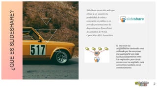 ¿QUEESSLIDESHARE? SlideShare es un sitio web que
ofrece a los usuarios la
posibilidad de subir y
compartir en público o en
privado presentaciones de
diapositivas en PowerPoint,
documentos de Word,
OpenOffice,PDF, Portafolios.
.
2
El sitio web fue
originalmente destinado a ser
utilizado por las empresas
para compartir con más
facilidad diapositivas entre
los empleados, pero desde
entonces se ha ampliado para
convertirse también en un
entretenimiento.
 