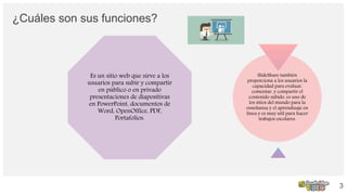 ¿Cuáles son sus funciones?
Es un sitio web que sirve a los
usuarios para subir y compartir
en público o en privado
presentaciones de diapositivas
en PowerPoint, documentos de
Word, OpenOffice, PDF,
Portafolios.
SlideShare también
proporciona a los usuarios la
capacidad para evaluar,
comentar, y compartir el
contenido subido. es uno de
los sitios del mundo para la
enseñanza y el aprendizaje en
línea y es muy util para hacer
trabajos escolares.
3
 