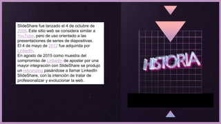 SlideShare fue lanzado el 4 de octubre de
2006. Este sitio web se considera similar a
YouTube, pero de uso orientado a las
presentaciones de series de diapositivas.
El 4 de mayo de 2012 fue adquirida por
LinkedIn.
En agosto de 2015 como muestra del
compromiso de LinkedIn de apostar por una
mayor integración con SlideShare se produjo
un rebranding pasándose a llamar LinkedIn
SlideShare, con la intención de tratar de
profesionalizar y evolucionar la web.
 