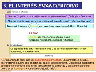 3. EL INTERÉS EMANCIPATORIO.
estos intereses se reflejan en
- Nuestro “impulso a trascender, a crecer y desarrollarse” (Bullough y Goldstein)
- Nuestro interés en el autoconocimiento a través de la autorreflexión (Mezirow)
-Nuestro interés en la libertad y en la autonomía relacional (Carr y Kemmis)
La clave
Libertad de coacciones autoimpuestas,
fuerzas e instituciones sociales reificadas.
Y entonces
La capacidad de actuar racionalmente y de ser autodeterminante (=ser
autónomo) y autorreflexivo.
“Ser emancipado exige a la vez esclarecimiento y acción. En contraste, el enfoque
interpretativo requiere sólo el potencial para el esclarecimiento. Desde esta perspectiva,
cualquier conocimiento que inhiba la obtención de la libertad y la autonomía de una
persona, es ideológico y por lo tanto distorsionado”.
La libertad se basa en
 