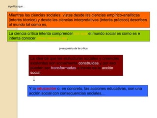 significa que…
Mientras las ciencias sociales, vistas desde las ciencias empírico-analíticas
(interés técnico) y desde las ciencias interpretativas (interés práctico) describen
al mundo tal como es,
La ciencia crítica intenta comprender por qué el mundo social es como es e
intenta conocer cómo debería ser.
presupuesto de la crítica:
La idea de que las estructuras sociales y creencias
existentes son socialmente construidas y por eso
pueden ser transformadas a través de la acción
social.
Y la educación o, en concreto, las acciones educativas, son una
acción social con consecuencias sociales…
 