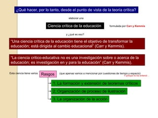¿Qué hacer, por lo tanto, desde el punto de vista de la teoría crítica?
Ciencia crítica de la educación
elaborar una
y ¿qué es eso?
“Una ciencia crítica de la educación tiene el objetivo de transformar la
educación; está dirigida al cambio educacional” (Carr y Kemmis).
“La ciencia critico-educativa no es una investigación sobre o acerca de la
educación; es investigación en y para la educación” (Carr y Kemmis).
formulada por Carr y Kemmis
Esta ciencia tiene varios Rasgos (que apenas vamos a mencionar por cuestiones de tiempo y espacio)
1. La formación y extensión de teoremas críticos
Y porque no los entendí…
2. Organización de proceso de ilustración
3. La organización de la acción
 