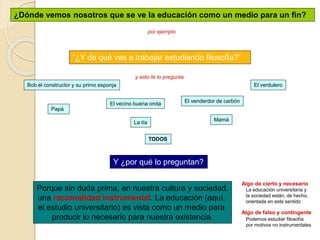 ¿Dónde vemos nosotros que se ve la educación como un medio para un fin?
por ejemplo
“¿Y de qué vas a trabajar estudiando filosofía?”
y esto te lo pregunta
Mamá
Papá
La tía
El verdulero
Bob el constructor y su primo esponja
El venderdor de carbón
El vecino buena onda
TODOS
Y ¿por qué lo preguntan?
Porque sin duda prima, en nuestra cultura y sociedad,
una racionalidad instrumental. La educación (aquí,
el estudio universitario) es vista como un medio para
producir lo necesario para nuestra existencia.
Algo de cierto y necesario
Algo de falso y contingente
Podemos estudiar filosofía
por motivos no instrumentales
La educación universitaria y
la sociedad están, de hecho,
orientada en este sentido
 