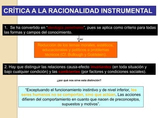 CRÍTICA A LA RACIONALIDAD INSTRUMENTAL
1. Se ha convertido en “ideología penetrante”, pues se aplica como criterio para todas
las formas y campos del conocimiento.
Reducción de los temas morales, estéticos,
educacionales y políticos a problemas
técnicos (Cf. Bullough y Goldstein).
Y así
2. Hay que distinguir las relaciones causa-efecto invariantes (en toda situación y
bajo cualquier condición) y las cambiantes (por factores y condiciones sociales).
¿por qué nos sirve esta distinción?
“Exceptuando el funcionamiento instintivo y de nivel inferior, los
seres humanos no se comportan, sino que actúan. Las acciones
difieren del comportamiento en cuanto que nacen de preconceptos,
supuestos y motivos”.
 