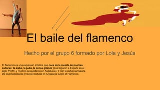 El baile del flamenco
Hecho por el grupo 6 formado por Lola y Jesús
El flamenco es una expresión artística que nace de la mezcla de muchas
culturas: la árabe, la judía, la de los gitanos (que llegaron a España en el
siglo XV(15) y muchos se quedaron en Andalucía). Y con la cultura andaluza.
De esa mezcolanza (mezcla) cultural en Andalucía surgió el Flamenco.
 