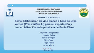 Tema: Elaboración de vino blanco a base de uvas
verdes (Vitis vinífera L.) para su exportación y
comercialización en la provincia de Santa Elena
UNIVERSIDAD DE GUAYAQUIL
FACULTAD DE CIENCIAS AGRARIAS
INGENERIA AGRONÓMICA
PROYECTOS AGÍCOLAS
Grupo #6- Integrantes
Lozado Erika
Reyes Douglas
Silva Sara
Vega Jinnis
Arias Mario
Curso: 9-2
 