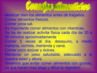 Masticar bien los alimentos antes de tragarlos.
Comer alimentos frescos.
Comer poca sal.
Es importante comer alimentos con vitaminas.
Se ha de realizar activita física cada día de 30 a
60 minutos aproximadamente
Comer 5 veces al día: desayuno, a media
mañana, comida, merienda y cena.
Comer poco azúcar y dulces.
Mantener un peso saludable, adecuado a la
nuestra edad y altura.
Tenemos que evitar comer alimentos con grasas,
ya que hacen mas larga y difícil la digestión.
 