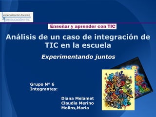 Análisis de un caso de integración de
TIC en la escuela
Experimentando juntos

Grupo N° 6
Integrantes:
Diana Melamet
Claudia Merino
Molins,Maria

 