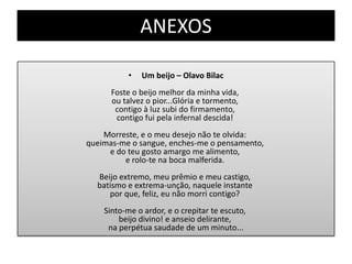 ANEXOS
• Um beijo – Olavo Bilac
Foste o beijo melhor da minha vida,
ou talvez o pior...Glória e tormento,
contigo à luz subi do firmamento,
contigo fui pela infernal descida!
Morreste, e o meu desejo não te olvida:
queimas-me o sangue, enches-me o pensamento,
e do teu gosto amargo me alimento,
e rolo-te na boca malferida.
Beijo extremo, meu prêmio e meu castigo,
batismo e extrema-unção, naquele instante
por que, feliz, eu não morri contigo?
Sinto-me o ardor, e o crepitar te escuto,
beijo divino! e anseio delirante,
na perpétua saudade de um minuto...
 