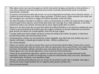 • Não sabia como e por que mas agora se sentia mais perto da água, pressentia-a mais próxima, e
seus olhos saltavam para fora da janela procurando a estrada, penetrando entre os arbustos,
espreitando, farejando.
• O instinto animal dentro dele não errara: na curva inesperada da estrada, entre arbustos estava... o
chafariz de onde brotava num filete a água sonhada. O ônibus parou, todos estavam com sede mas
ele conseguiu ser o primeiro a chegar ao chafariz de pedra, antes de todos.
• De olhos fechados entreabriu os lábios e colou-os ferozmente ao orifício de onde jorrava a água. O
primeiro gole fresco desceu, escorrendo pelo peito até a barriga. Era a vida voltando, e com esta
encharcou todo o seu interior arenoso até se saciar. Agora podia abrir os olhos.
• Abriu-os e viu bem junto de sua cara dois olhos de estátua fitando-o e viu que era a estátua de uma
mulher e que era da boca da mulher que saía a água. Lembrou-se de que realmente ao primeiro
gole sentira nos lábios um contato gélido, mais frio do que a água.
• E soube então que havia colado sua boca na boca da estátua da mulher de pedra. A vida havia
jorrado dessa boca, de uma boca para outra.
• Intuitivamente, confuso na sua inocência, sentia intrigado: mas não é de uma mulher que sai o
líquido vivificador, o líquido germinador da vida... Olhou a estátua nua.
• Ele a havia beijado.
• Sofreu um tremor que não se via por fora e que se iniciou bem dentro dele e tomou-lhe o corpo
todo estourando pelo rosto em brasa viva. Deu um passo para trás ou para frente, nem sabia mais o
que fazia. Perturbado, atônito, percebeu que uma parte de seu corpo, sempre antes relaxada,
estava agora com uma tensão agressiva, e isso nunca lhe tinha acontecido.
• Estava de pé, docemente agressivo, sozinho no meio dos outros, de coração batendo fundo,
espaçado, sentindo o mundo se transformar. A vida era inteiramente nova, era outra, descoberta
com sobressalto. Perplexo, num equilíbrio frágil.
• Até que, vinda da profundeza de seu ser, jorrou de uma fonte oculta nele a verdade. Que logo o
encheu de susto e logo também de um orgulho antes jamais sentido: ele...
• Ele se tornara homem.
 