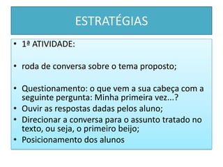 ESTRATÉGIAS
• 1ª ATIVIDADE:
• roda de conversa sobre o tema proposto;
• Questionamento: o que vem a sua cabeça com a
seguinte pergunta: Minha primeira vez...?
• Ouvir as respostas dadas pelos aluno;
• Direcionar a conversa para o assunto tratado no
texto, ou seja, o primeiro beijo;
• Posicionamento dos alunos
 