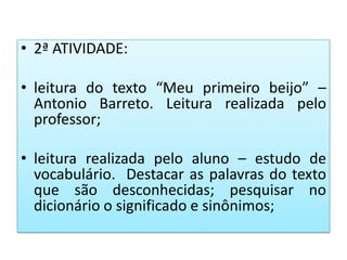 • 2ª ATIVIDADE:
• leitura do texto “Meu primeiro beijo” –
Antonio Barreto. Leitura realizada pelo
professor;
• leitura realizada pelo aluno – estudo de
vocabulário. Destacar as palavras do texto
que são desconhecidas; pesquisar no
dicionário o significado e sinônimos;
 