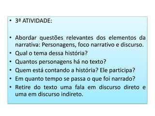 • 3ª ATIVIDADE:
• Abordar questões relevantes dos elementos da
narrativa: Personagens, foco narrativo e discurso.
• Qual o tema dessa história?
• Quantos personagens há no texto?
• Quem está contando a história? Ele participa?
• Em quanto tempo se passa o que foi narrado?
• Retire do texto uma fala em discurso direto e
uma em discurso indireto.
 