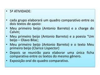 • 5ª ATIVIDADE:
• cada grupo elaborará um quadro comparativo entre os
dois textos de apoio:
• Meu primeiro beijo (Antonio Barreto) e a charge do
Calvin;
• Meu primeiro beijo (Antonio Barreto) e a poesia “Um
beijo – Olavo Bilac;
• Meu primeiro beijo (Antonio Barreto) e o texto Meu
primeiro beijo (Clarice Lispector)
• Depois se reunirão para elaborar uma única ficha
comparativa entre os textos do mesmo gênero.
• Exposição oral do quadro comparativo.
 