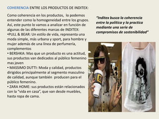 COHERENCIA ENTRE LOS PRODUCTOS DE INDITEX:
Como coherencia en los productos, lo podemos
                                                    “Inditex busca la coherencia
entender como la homogeneidad entre los grupos.
                                                    entre la política y la practica
Así, este punto lo vamos a analizar en función de
                                                    mediante una serie de
algunas de las diferentes marcas de INDITEX:
                                                    compromisos de sostenibilidad”
•PULL & BEAR: Un estilo de vida, representa una
moda simple, más urbana y sport, para hombre y
mujer además de una línea de perfumería,
complementos
• BERSHKA: Mas que un producto es una actitud,
sus productos van dedicados al público femenino
mas joven
• MASSIMO DUTTI: Moda y calidad, productos
dirigidos principalmente al segmento masculino
de calidad, aunque también producen para el
público femenino.
• ZARA HOME: sus productos están relacionados
con la “vida en casa”, que van desde muebles,
hasta ropa de cama.
 