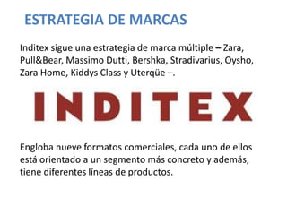 ESTRATEGIA DE MARCAS
Inditex sigue una estrategia de marca múltiple – Zara,
Pull&Bear, Massimo Dutti, Bershka, Stradivarius, Oysho,
Zara Home, Kiddys Class y Uterqüe –.




Engloba nueve formatos comerciales, cada uno de ellos
está orientado a un segmento más concreto y además,
tiene diferentes líneas de productos.
 