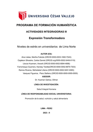 PROGRAMA DE FORMACIÓN HUMANÍSTICA
ACTIVIDADES INTEGRADORAS III
Expresión Transformadora
Niveles de estrés en universitarios de Lima Norte
AUTOR (ES):
Alva Llatas, Martha Fabiola (ORCID:0000-0003-1682-754X)
Cajaleon Silvestre, Carlos Daniel (ORCID.org/0000-0002-5449-0119)
Llocce Huamani, Araceli (ORCID:0000-0002-8994-4686)
Farromeque Guerrero, Karolay Yarella(ORCID:0000-0002-8879-7303)
Ramos Riveros, Mehetabel Liliana (ORCID:0000-0002-9491-6065)
Vasquez Figueroa, Piero Stefano (ORCID:0000-0000-0000-0000)
ASESOR:
Dr. Huaman Galvez, Dilmer
LÍNEA DE INVESTIGACIÓN:
Salud Integral Humana
LÍNEA DE RESPONSABILIDAD SOCIAL UNIVERSITARIA:
Promoción de la salud, nutrición y salud alimentaria
LIMA - PERÚ
2023 - II
 