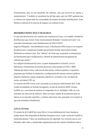licenciamiento, pero no por desarrollo del software, sino por servicios de soporte y
mantenimiento. Y también se encuentran las del tipo open, que son 100% gratuitas que
se ofrecen con soporte bajo las comunidades de usuarios de dichas distribuciones. Estas
últimas se utilizan en la mayoría de hogares con sistemas Linux.

DISTRIBUCIONES MÁS UTILIZADAS
Lo que más desconcierta a los usuarios que empiezan en Linux, es la amplia variedad de
distribuciones que existen. Estas incorrectamente llamadas “versiones de Linux” son
conocidas formalmente como Distribuciones de GNU/LINUX.
Según la Wikipedia, “una distribución Linux, o distribución GNU/Linux es un conjunto
de aplicaciones o programas reunidos que permiten brindar mejoras para instalar
fácilmente un sistema Linux. Son “sabores” de Linux que, en general, se destacan por
las herramientas para configuración y sistemas de administración de paquetes de
software que instala.”
En cualquier distribución de Linux, su parte fundamental es el kernel, con sus
bibliotecas y herramientas de muchos proyectos como pueden ser GNU o BSD.
Además del núcleo Linux, cada una de ellas incluye software genérico o específico:
programas que facilitan la instalación y configuración del sistema, entornos gráficos,
paquetes ofimáticos, juegos, programas educativos, servidores web, servidores de
correo, servidores FTP, etc.
La creación de GNU/Linux se ha convertido en un proceso relativamente fácil. Cada
creador ha adoptado un formato de paquetes, un tipo de escritorio (KDE, Gnome,
IceWM, etc.), una forma de arrancar el computador (Live, Instalable, USB, etc.), ha
realizado una selección de software, ofrece un mejor soporte de localización para un
idioma en un mercado específico, y muchas selecciones más, pensando en el usuario al
que está orientada la distribución.

LINUX CENTOS
El creador de de CentOS fue Lance Davis. Es una distribución de Linux basada en
código fuente libre disponible de Red Hat Enterprise Linux. Cada versión de CentOS es
mantenida durante 7 años con actualizaciones de seguridad. Las versiones nuevas son
liberadas cada 2 años y actualizadas regularmente para dar soporte al hardware nuevo.
8

 