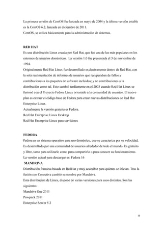 La primera versión de CentOS fue lanzada en mayo de 2004 y la última versión estable
es la CentOS 6.2, lanzada en diciembre de 2011.
CentOS, se utiliza básicamente para la administración de sistemas.

RED HAT
Es una distribución Linux creada por Red Hat, que fue una de las más populares en los
entornos de usuarios domésticos. La versión 1.0 fue presentada el 3 de noviembre de
1994.
Originalmente Red Hat Linux fue desarrollado exclusivamente dentro de Red Hat, con
la sola realimentación de informes de usuarios que recuperaban de fallos y
contribuciones a los paquetes de software incluidos; y no contribuciones a la
distribución como tal. Esto cambió tardíamente en el 2003 cuando Red Hat Linux se
fusionó con el Proyecto Fedora Linux orientado a la comunidad de usuarios. El nuevo
plan es extraer el código base de Fedora para crear nuevas distribuciones de Red Hat
Enterprise Linux.
Actualmente la versión gratuita es Fedora.
Red Hat Enterprise Linux Desktop
Red Hat Enterprise Linux para servidores

FEDORA
Fedora es un sistema operativo para uso doméstico, que se caracteriza por su velocidad.
Es desarrollado por una comunidad de usuarios alrededor de todo el mundo. Es gratuito
y libre, tanto para utilizarlo como para compartirlo o para conocer su funcionamiento.
La versión actual para descargar es: Fedora 16
MANDRIVA
Distribución francesa basada en RedHat y muy accesible para quienes se inician. Tras la
fusión con Conectiva cambió su nombre por Mandriva.
Esta distribución de Linux, dispone de varias versiones para usos distintos. Son las
siguientes:
Mandriva One 2011
Powpack 2011
Enterprise Server 5.2

9

 