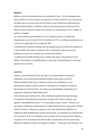 DEBIAN
Debian es otra de las distribuciones más utilizadas de Linux. Se está trabajando para
ofrecer Debian con otros núcleos, en especial con el Hurd. El Hurd es una colección de
servidores que se ejecutan sobre un micronúcleo (como Mach) para implementar las
distintas funcionalidades. El Hurd es software libre producido por el proyecto GNU.
Debian siempre mantiene al menos tres versiones en mantenimiento activo: estable, en
pruebas e inestable.
La versión estable actual de Debian es la 6.0, llamada squeeze. Fué publicada
originalmente con la versión 6.0.0 el 6 de febrero de 2011 y su última actualización es la
versión 6.0.3, publicada el 8 de octubre de 2011.
La publicación en pruebas (testing) contiene paquetes que aún no han sido aceptados en
la rama estable, pero están a la espera de ello. La principal ventaja de usar esta
publicación es que tiene versiones más recientes del software.
La publicación inestable llamada sid y es donde tiene lugar el desarrollo activo de
Debian. Generalmente, esta publicación es la que usan los desarrolladores y otros que
quieren estar a la última.

UBUNTU
Ubuntu es una distribución Linux que ofrece un sistema operativo orientado a
ordenadores de escritorio proporcionando también soporte para servidores.
Basada en Debian GNU/Linux, Ubuntu se centra en la facilidad de uso, los
lanzamientos regulares (cada 6 meses) y la facilidad en la instalación. Ubuntu es
patrocinado por Canonical Ltd., una empresa privada fundada y financiada por el
empresario sudafricano Mark Shuttleworth.
Cabe destacar que Canonical Ltd., ofrece multitud de aplicaciones para descargar.
El nombre de la distribución proviene del concepto zulú y xhosa de ubuntu, que
significa “humanidad hacia otros” o “yo soy porque nosotros somos”. Ubuntu es un
movimiento sudafricano encabezado por el obispo Desmond Tutu, quien ganó el Premio
Nobel de la Paz en 1984 por sus luchas en contra del Apartheid en Sudáfrica. El
sudafricano Mark Shuttleworth, mecenas del proyecto, se encontraba muy familiarizado
con la corriente. Tras ver similitudes entre los ideales de los proyectos GNU, Debian y
en general con el movimiento del software libre, decidió aprovechar la ocasión para
difundir los ideales de Ubuntu. El eslogan de Ubuntu – “Linux para seres humanos” (en
10

 
