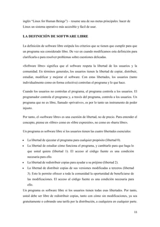inglés “Linux for Human Beings”) – resume una de sus metas principales: hacer de
Linux un sistema operativo más accesible y fácil de usar.

LA DEFINICIÓN DE SOFTWARE LIBRE
La definición de software libre estipula los criterios que se tienen que cumplir para que
un programa sea considerado libre. De vez en cuando modificamos esta definición para
clarificarla o para resolver problemas sobre cuestiones delicadas.
«Software libre» significa que el software respeta la libertad de los usuarios y la
comunidad. En términos generales, los usuarios tienen la libertad de copiar, distribuir,
estudiar, modificar y mejorar el software. Con estas libertades, los usuarios (tanto
individualmente como en forma colectiva) controlan el programa y lo que hace.
Cuando los usuarios no controlan el programa, el programa controla a los usuarios. El
programador controla el programa y, a través del programa, controla a los usuarios. Un
programa que no es libre, llamado «privativo», es por lo tanto un instrumento de poder
injusto.
Por tanto, el «software libre» es una cuestión de libertad, no de precio. Para entender el
concepto, piense en «libre» como en «libre expresión», no como en «barra libre».
Un programa es software libre si los usuarios tienen las cuatro libertades esenciales:
La libertad de ejecutar el programa para cualquier propósito (libertad 0).
La libertad de estudiar cómo funciona el programa, y cambiarlo para que haga lo
que usted quiera (libertad 1). El acceso al código fuente es una condición
necesaria para ello.
La libertad de redistribuir copias para ayudar a su prójimo (libertad 2).
La libertad de distribuir copias de sus versiones modificadas a terceros (libertad
3). Esto le permite ofrecer a toda la comunidad la oportunidad de beneficiarse de
las modificaciones. El acceso al código fuente es una condición necesaria para
ello.
Un programa es software libre si los usuarios tienen todas esas libertades. Por tanto,
usted debe ser libre de redistribuir copias, tanto con cómo sin modificaciones, ya sea
gratuitamente o cobrando una tarifa por la distribución, a cualquiera en cualquier parte.
11

 