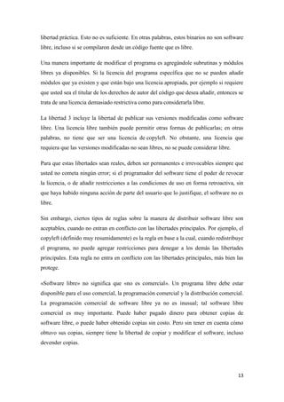 libertad práctica. Esto no es suficiente. En otras palabras, estos binarios no son software
libre, incluso si se compilaron desde un código fuente que es libre.
Una manera importante de modificar el programa es agregándole subrutinas y módulos
libres ya disponibles. Si la licencia del programa específica que no se pueden añadir
módulos que ya existen y que están bajo una licencia apropiada, por ejemplo si requiere
que usted sea el titular de los derechos de autor del código que desea añadir, entonces se
trata de una licencia demasiado restrictiva como para considerarla libre.
La libertad 3 incluye la libertad de publicar sus versiones modificadas como software
libre. Una licencia libre también puede permitir otras formas de publicarlas; en otras
palabras, no tiene que ser una licencia de copyleft. No obstante, una licencia que
requiera que las versiones modificadas no sean libres, no se puede considerar libre.
Para que estas libertades sean reales, deben ser permanentes e irrevocables siempre que
usted no cometa ningún error; si el programador del software tiene el poder de revocar
la licencia, o de añadir restricciones a las condiciones de uso en forma retroactiva, sin
que haya habido ninguna acción de parte del usuario que lo justifique, el software no es
libre.
Sin embargo, ciertos tipos de reglas sobre la manera de distribuir software libre son
aceptables, cuando no entran en conflicto con las libertades principales. Por ejemplo, el
copyleft (definido muy resumidamente) es la regla en base a la cual, cuando redistribuye
el programa, no puede agregar restricciones para denegar a los demás las libertades
principales. Esta regla no entra en conflicto con las libertades principales, más bien las
protege.
«Software libre» no significa que «no es comercial». Un programa libre debe estar
disponible para el uso comercial, la programación comercial y la distribución comercial.
La programación comercial de software libre ya no es inusual; tal software libre
comercial es muy importante. Puede haber pagado dinero para obtener copias de
software libre, o puede haber obtenido copias sin costo. Pero sin tener en cuenta cómo
obtuvo sus copias, siempre tiene la libertad de copiar y modificar el software, incluso
devender copias.

13

 