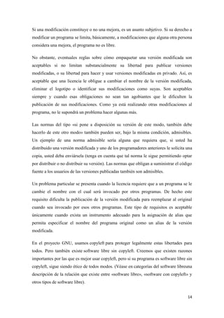 Si una modificación constituye o no una mejora, es un asunto subjetivo. Si su derecho a
modificar un programa se limita, básicamente, a modificaciones que alguna otra persona
considera una mejora, el programa no es libre.
No obstante, eventuales reglas sobre cómo empaquetar una versión modificada son
aceptables si no limitan substancialmente su libertad para publicar versiones
modificadas, o su libertad para hacer y usar versiones modificadas en privado. Así, es
aceptable que una licencia le obligue a cambiar el nombre de la versión modificada,
eliminar el logotipo o identificar sus modificaciones como suyas. Son aceptables
siempre y cuando esas obligaciones no sean tan agobiantes que le dificulten la
publicación de sus modificaciones. Como ya está realizando otras modificaciones al
programa, no le supondrá un problema hacer algunas más.
Las normas del tipo «si pone a disposición su versión de este modo, también debe
hacerlo de este otro modo» también pueden ser, bajo la misma condición, admisibles.
Un ejemplo de una norma admisible sería alguna que requiera que, si usted ha
distribuido una versión modificada y uno de los programadores anteriores le solicita una
copia, usted deba enviársela (tenga en cuenta que tal norma le sigue permitiendo optar
por distribuir o no distribuir su versión). Las normas que obligan a suministrar el código
fuente a los usuarios de las versiones publicadas también son admisibles.
Un problema particular se presenta cuando la licencia requiere que a un programa se le
cambie el nombre con el cual será invocado por otros programas. De hecho este
requisito dificulta la publicación de la versión modificada para reemplazar al original
cuando sea invocado por esos otros programas. Este tipo de requisitos es aceptable
únicamente cuando exista un instrumento adecuado para la asignación de alias que
permita especificar el nombre del programa original como un alias de la versión
modificada.
En el proyecto GNU, usamos copyleft para proteger legalmente estas libertades para
todos. Pero también existe software libre sin copyleft. Creemos que existen razones
importantes por las que es mejor usar copyleft, pero si su programa es software libre sin
copyleft, sigue siendo ético de todos modos. (Véase en categorías del software libreuna
descripción de la relación que existe entre «software libre», «software con copyleft» y
otros tipos de software libre).
14

 