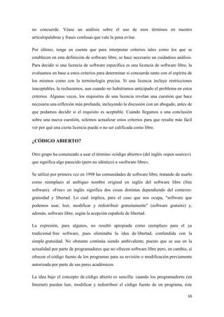 no concuerde. Véase un análisis sobre el uso de esos términos en nuestro
artículopalabras y frases confusas que vale la pena evitar.
Por último, tenga en cuenta que para interpretar criterios tales como los que se
establecen en esta definición de software libre, se hace necesario un cuidadoso análisis.
Para decidir si una licencia de software específica es una licencia de software libre, la
evaluamos en base a estos criterios para determinar si concuerda tanto con el espíritu de
los mismos como con la terminología precisa. Si una licencia incluye restricciones
inaceptables, la rechazamos, aun cuando no hubiéramos anticipado el problema en estos
criterios. Algunas veces, los requisitos de una licencia revelan una cuestión que hace
necesaria una reflexión más profunda, incluyendo la discusión con un abogado, antes de
que podamos decidir si el requisito es aceptable. Cuando llegamos a una conclusión
sobre una nueva cuestión, solemos actualizar estos criterios para que resulte más fácil
ver por qué una cierta licencia puede o no ser calificada como libre.

¿CÓDIGO ABIERTO?
Otro grupo ha comenzado a usar el término «código abierto» (del inglés «open source»)
que significa algo parecido (pero no idéntico) a «software libre».
Se utilizó por primera vez en 1998 las comunidades de software libre, tratando de usarlo
como reemplazo al ambiguo nombre original en inglés del software libre (free
software). «Free» en inglés significa dos cosas distintas dependiendo del contexto:
gratuidad y libertad. Lo cual implica, para el caso que nos ocupa, "software que
podemos usar, leer, modificar y redistribuir gratuitamente" (software gratuito) y,
además, software libre, según la acepción española de libertad.
La expresión, para algunos, no resultó apropiada como reemplazo para el ya
tradicional free software, pues eliminaba la idea de libertad, confundida con la
simple gratuidad. No obstante continúa siendo ambivalente, puesto que se usa en la
actualidad por parte de programadores que no ofrecen software libre pero, en cambio, sí
ofrecen el código fuente de los programas para su revisión o modificación previamente
autorizada por parte de sus pares académicos.
La idea bajo el concepto de código abierto es sencilla: cuando los programadores (en
Internet) pueden leer, modificar y redistribuir el código fuente de un programa, éste
16

 