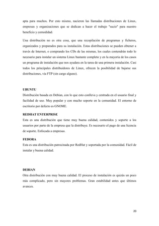apta para muchos. Por esto mismo, nacieron las llamadas distribuciones de Linux,
empresas y organizaciones que se dedican a hacer el trabajo "sucio" para nuestro
beneficio y comodidad.
Una distribución no es otra cosa, que una recopilación de programas y ficheros,
organizados y preparados para su instalación. Estas distribuciones se pueden obtener a
través de Internet, o comprando los CDs de las mismas, los cuales contendrán todo lo
necesario para instalar un sistema Linux bastante completo y en la mayoría de los casos
un programa de instalación que nos ayudara en la tarea de una primera instalación. Casi
todos los principales distribuidores de Linux, ofrecen la posibilidad de bajarse sus
distribuciones, vía FTP (sin cargo alguno).

UBUNTU
Distribución basada en Debían, con lo que esto conlleva y centrada en el usuario final y
facilidad de uso. Muy popular y con mucho soporte en la comunidad. El entorno de
escritorio por defecto es GNOME.
REDHAT ENTERPRISE
Esta es una distribución que tiene muy buena calidad, contenidos y soporte a los
usuarios por parte de la empresa que la distribuye. Es necesario el pago de una licencia
de soporte. Enfocada a empresas.
FEDORA
Esta es una distribución patrocinada por RedHat y soportada por la comunidad. Fácil de
instalar y buena calidad.

DEBIAN
Otra distribución con muy buena calidad. El proceso de instalación es quizás un poco
más complicado, pero sin mayores problemas. Gran estabilidad antes que últimos
avances.

20

 