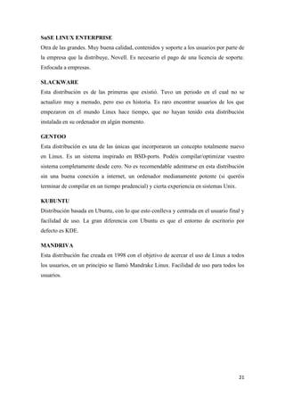 SuSE LINUX ENTERPRISE
Otra de las grandes. Muy buena calidad, contenidos y soporte a los usuarios por parte de
la empresa que la distribuye, Novell. Es necesario el pago de una licencia de soporte.
Enfocada a empresas.
SLACKWARE
Esta distribución es de las primeras que existió. Tuvo un periodo en el cual no se
actualizo muy a menudo, pero eso es historia. Es raro encontrar usuarios de los que
empezaron en el mundo Linux hace tiempo, que no hayan tenido esta distribución
instalada en su ordenador en algún momento.
GENTOO
Esta distribución es una de las únicas que incorporaron un concepto totalmente nuevo
en Linux. Es un sistema inspirado en BSD-ports. Podéis compilar/optimizar vuestro
sistema completamente desde cero. No es recomendable adentrarse en esta distribución
sin una buena conexión a internet, un ordenador medianamente potente (si queréis
terminar de compilar en un tiempo prudencial) y cierta experiencia en sistemas Unix.
KUBUNTU
Distribución basada en Ubuntu, con lo que esto conlleva y centrada en el usuario final y
facilidad de uso. La gran diferencia con Ubuntu es que el entorno de escritorio por
defecto es KDE.
MANDRIVA
Esta distribución fue creada en 1998 con el objetivo de acercar el uso de Linux a todos
los usuarios, en un principio se llamó Mandrake Linux. Facilidad de uso para todos los
usuarios.

21

 
